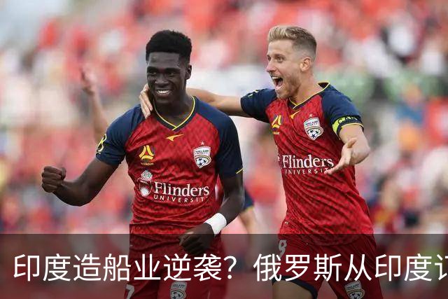 印度造船业逆袭？俄罗斯从印度订2艘巨轮，印媒：因中国船厂满单