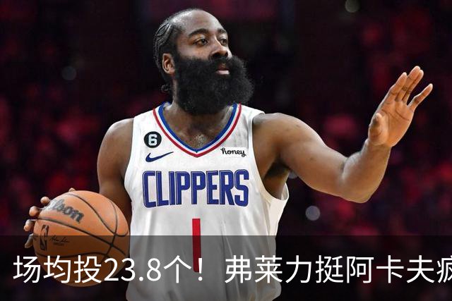 场均投23.8个！弗莱力挺阿卡夫疯狂出手：杜兰特新秀时期也是这样