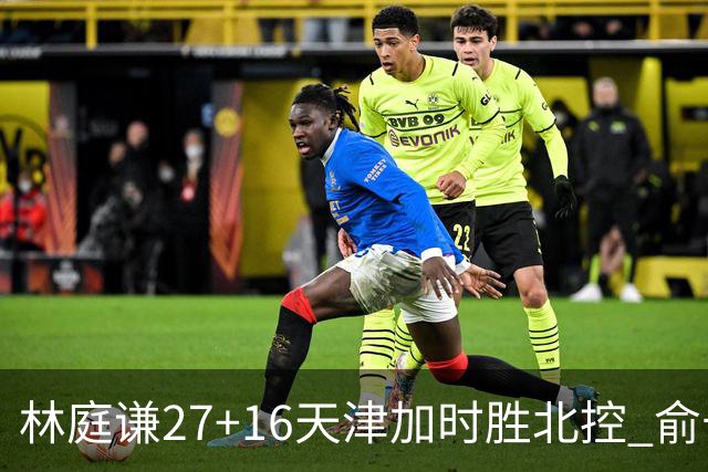 林庭谦27+16天津加时胜北控 俞长栋25+16+7
