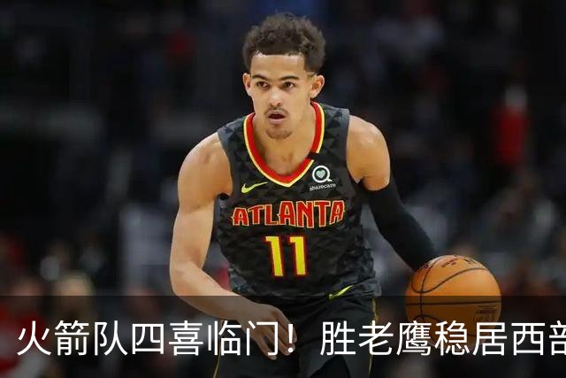 火箭队四喜临门！胜老鹰稳居西部第1，谢泼德复出轰19+6+7，3老将成功轮休