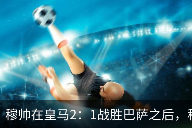 穆帅在皇马2：1战胜巴萨之后，称赞左后卫库库雷利亚成功限制了亚马尔