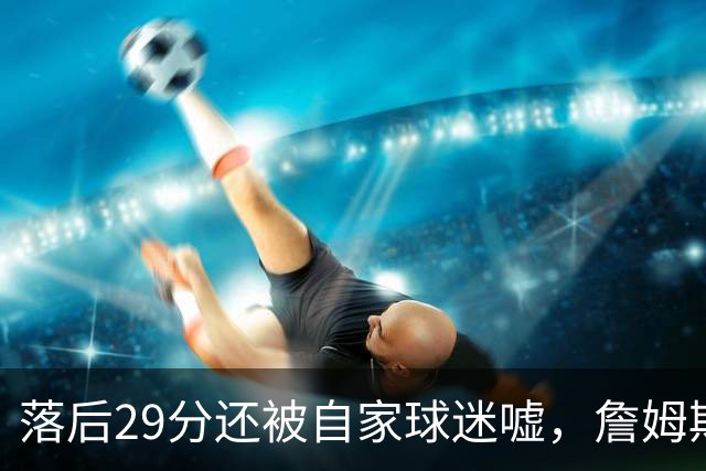 落后29分还被自家球迷嘘，詹姆斯首秀夜76人逆转骑士