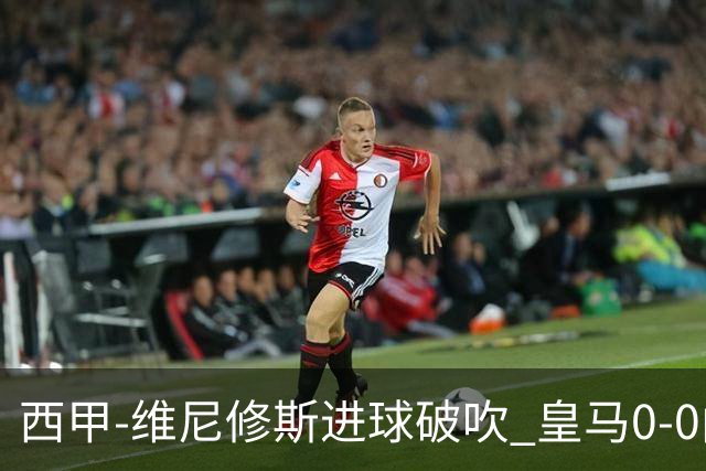 西甲-维尼修斯进球破吹 皇马0-0闷平巴列卡诺