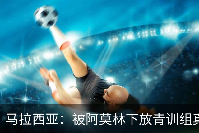 马拉西亚：被阿莫林下放青训组真的很难，尤其后期就剩我1个