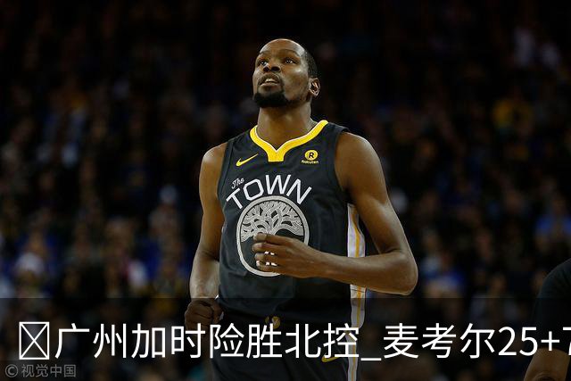 🏀广州加时险胜北控 麦考尔25+7 陈国豪战旧主14+7 里勒26+8