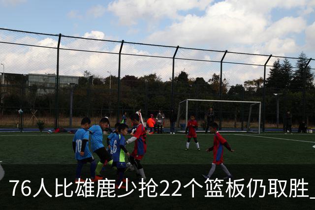 76人比雄鹿少抢22个篮板仍取胜 恩比德三双比肩巴克利 队史第四多