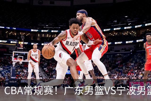 CBA常规赛！广东男篮VS宁波男篮，徐杰盼迎来爆发，崔永熙延续手感，亚帅找到赢球方法，广东有望迎来连胜